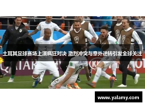 土耳其足球赛场上演疯狂对决 激烈冲突与意外逆转引发全球关注